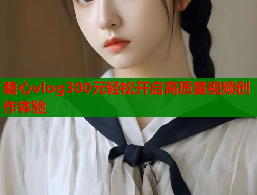 糖心vlog300元轻松开启高质量视频创作体验