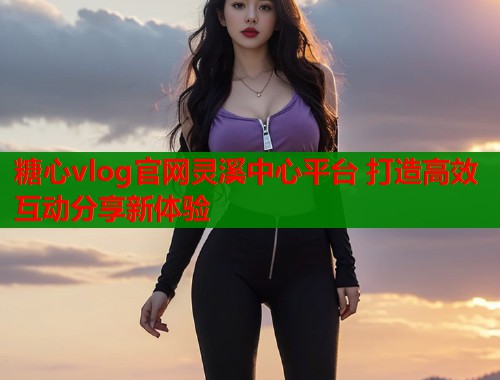 糖心vlog官网灵溪中心平台 打造高效互动分享新体验