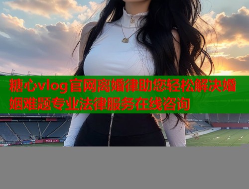 糖心vlog官网离婚律助您轻松解决婚姻难题专业法律服务在线咨询
