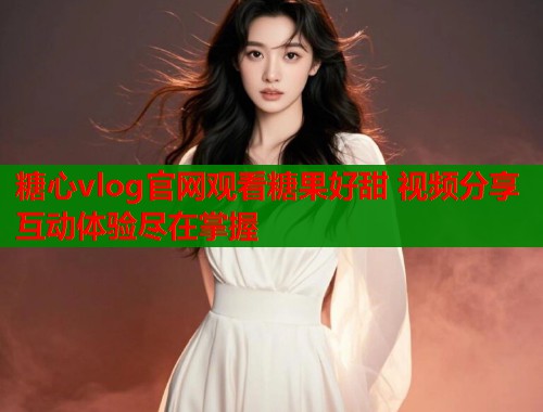 糖心vlog官网观看糖果好甜 视频分享互动体验尽在掌握