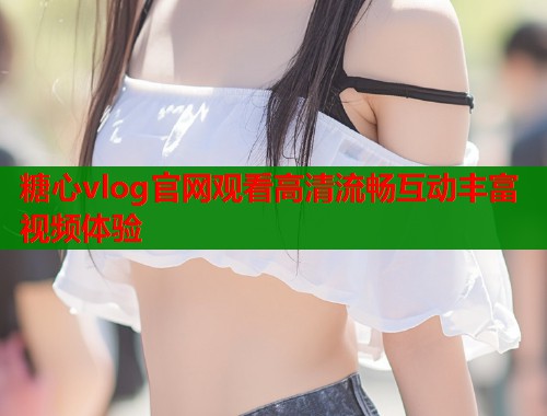 糖心vlog官网观看高清流畅互动丰富视频体验  第1张