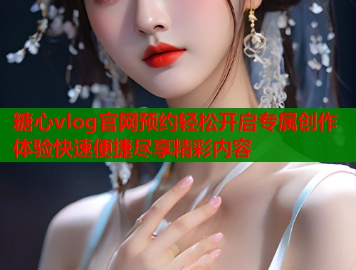 糖心vlog官网预约轻松开启专属创作体验快速便捷尽享精彩内容