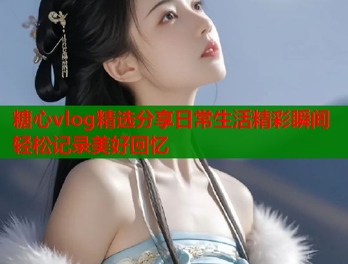 糖心vlog精选分享日常生活精彩瞬间轻松记录美好回忆