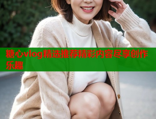 糖心vlog精选推荐精彩内容尽享创作乐趣