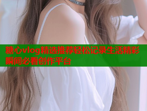糖心vlog精选推荐轻松记录生活精彩瞬间必看创作平台