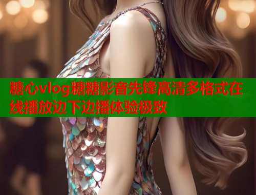 糖心vlog糖糖影音先锋高清多格式在线播放边下边播体验极致