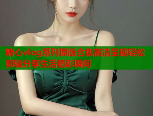 糖心vlog系列原版合集高清呈现轻松剪辑分享生活精彩瞬间  第2张