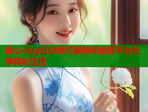 糖心vlog红纱裙可爱瞬间捕捉平台分享精彩生活