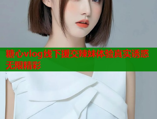 糖心vlog线下援交辣妹体验真实诱惑无限精彩