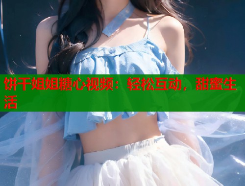 饼干姐姐糖心视频：轻松互动，甜蜜生活  第2张