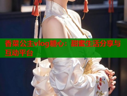 香菜公主vlog糖心：甜蜜生活分享与互动平台
