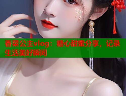 香菜公主vlog：糖心甜蜜分享，记录生活美好瞬间