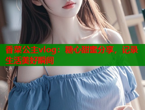 香菜公主vlog：糖心甜蜜分享，记录生活美好瞬间  第2张