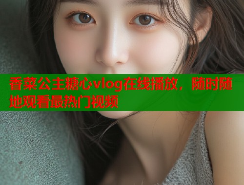 香菜公主糖心vlog在线播放，随时随地观看最热门视频