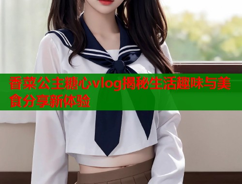 香菜公主糖心vlog揭秘生活趣味与美食分享新体验