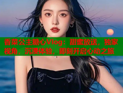 香菜公主糖心Vlog：甜蜜放送，独家视角，沉浸体验，即刻开启心动之旅