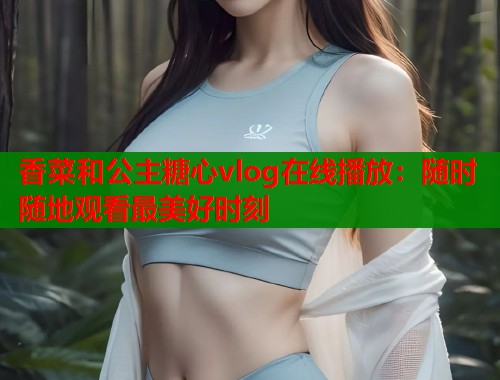 香菜和公主糖心vlog在线播放：随时随地观看最美好时刻