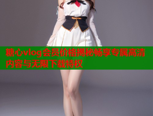 糖心vlog会员价格揭秘畅享专属高清内容与无限下载特权