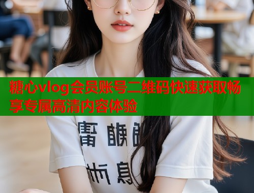 糖心vlog会员账号二维码快速获取畅享专属高清内容体验