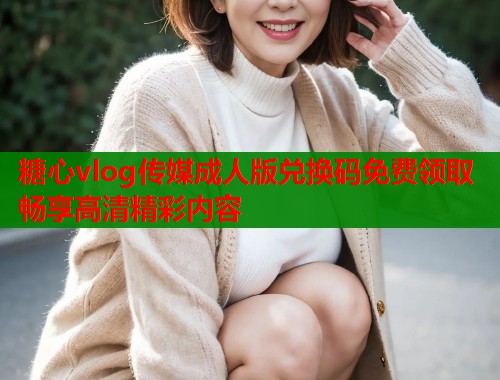 糖心vlog传媒成人版兑换码免费领取畅享高清精彩内容