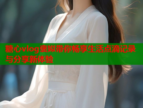 糖心vlog褒姒带你畅享生活点滴记录与分享新体验