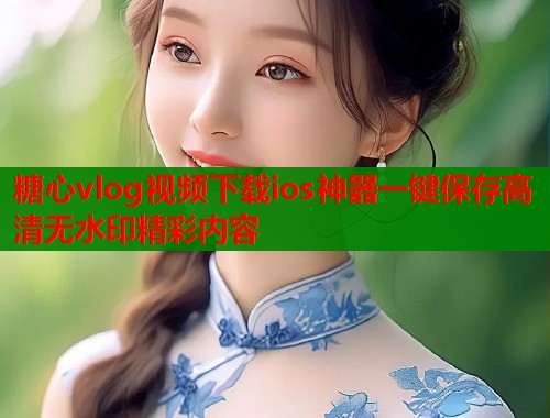 糖心vlog视频下载ios神器一键保存高清无水印精彩内容