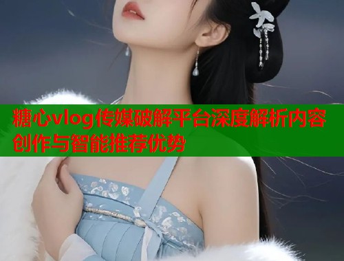 糖心vlog传媒破解平台深度解析内容创作与智能推荐优势