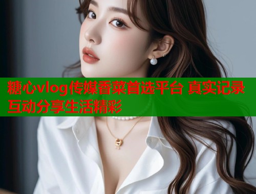 糖心vlog传媒香菜首选平台 真实记录互动分享生活精彩