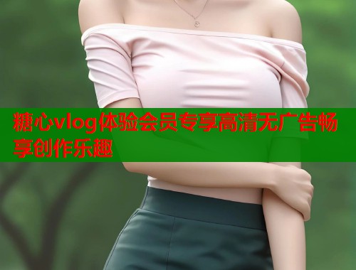 糖心vlog体验会员专享高清无广告畅享创作乐趣
