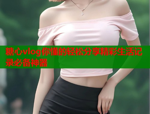 糖心vlog你懂的轻松分享精彩生活记录必备神器