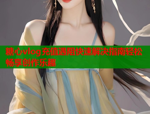 糖心vlog充值遇阻快速解决指南轻松畅享创作乐趣
