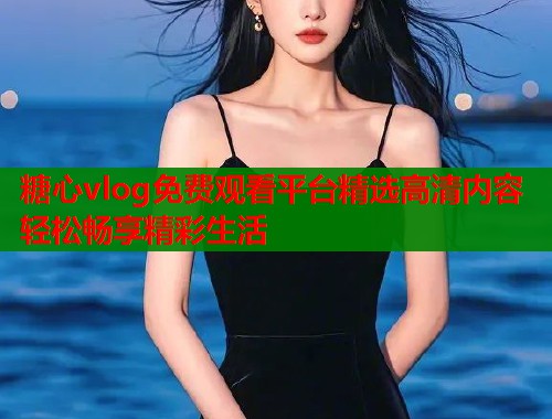 糖心vlog免费观看平台精选高清内容轻松畅享精彩生活