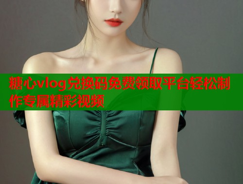 糖心vlog兑换码免费领取平台轻松制作专属精彩视频