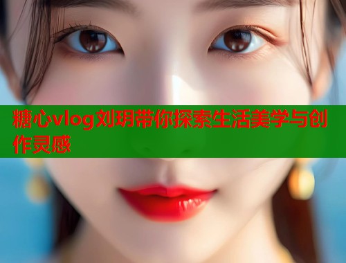 糖心vlog刘玥带你探索生活美学与创作灵感