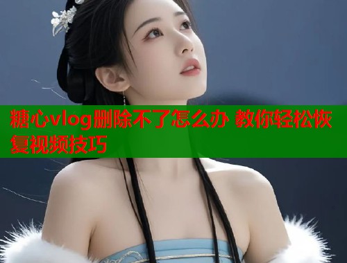 糖心vlog删除不了怎么办 教你轻松恢复视频技巧  第2张