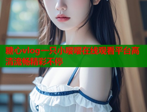 糖心vlog一只小嘤嘤在线观看平台高清流畅精彩不停  第2张