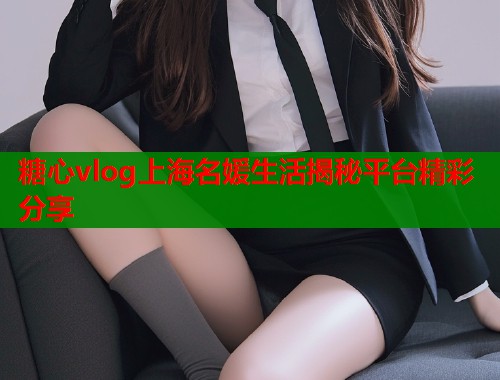 糖心vlog上海名媛生活揭秘平台精彩分享