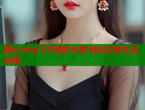 糖心vlog下午精彩分享 轻松记录生活点滴