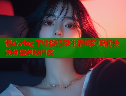 糖心vlog下轻松记录生活精彩瞬间快速分享创意内容