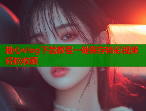 糖心vlog下载教程一键保存精彩视频轻松收藏