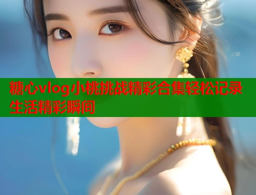 糖心vlog小桃挑战精彩合集轻松记录生活精彩瞬间