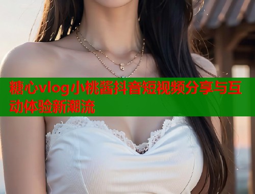 糖心vlog小桃酱抖音短视频分享与互动体验新潮流  第2张