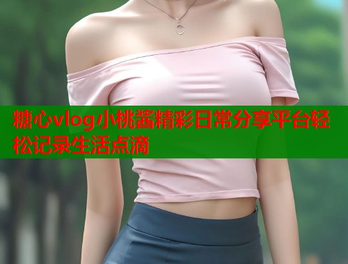 糖心vlog小桃酱精彩日常分享平台轻松记录生活点滴  第2张