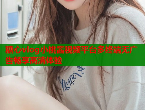 糖心vlog小桃酱视频平台多终端无广告畅享高清体验