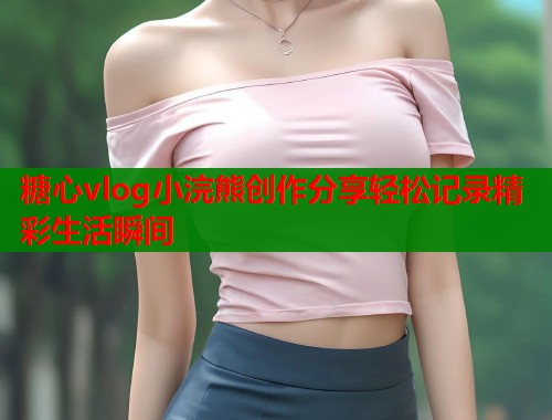 糖心vlog小浣熊创作分享轻松记录精彩生活瞬间