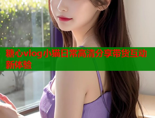 糖心vlog小猫日常高清分享带货互动新体验