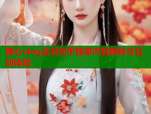 糖心vlog会员知乎独家内容解锁与互动体验