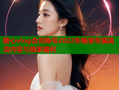 糖心vlog会员账号2022年畅享专属高清内容与独家福利