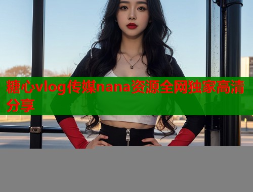 糖心vlog传媒nana资源全网独家高清分享