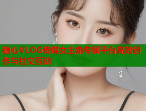 糖心VLOG传媒女主角专属平台高效创作与社交互动  第2张
